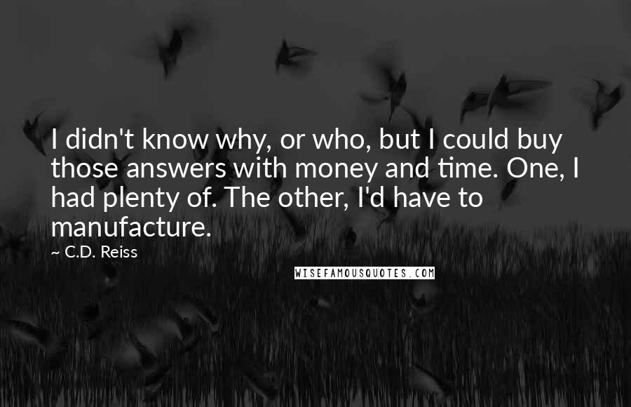 C.D. Reiss Quotes: I didn't know why, or who, but I could buy those answers with money and time. One, I had plenty of. The other, I'd have to manufacture.