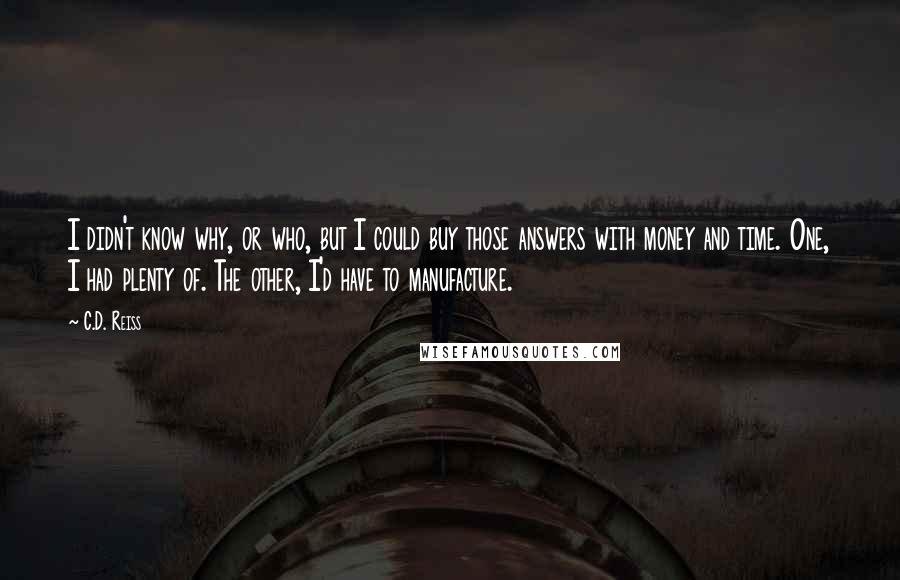 C.D. Reiss Quotes: I didn't know why, or who, but I could buy those answers with money and time. One, I had plenty of. The other, I'd have to manufacture.