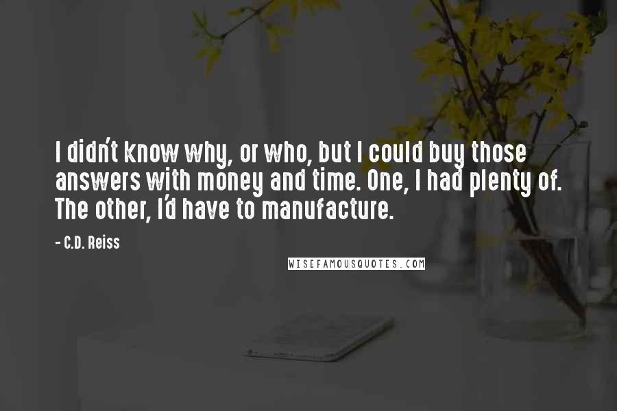 C.D. Reiss Quotes: I didn't know why, or who, but I could buy those answers with money and time. One, I had plenty of. The other, I'd have to manufacture.