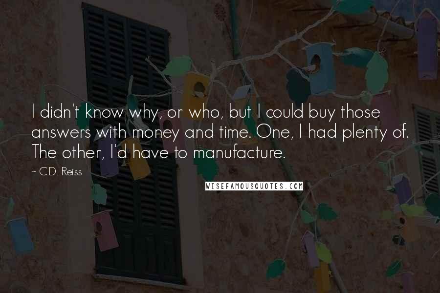 C.D. Reiss Quotes: I didn't know why, or who, but I could buy those answers with money and time. One, I had plenty of. The other, I'd have to manufacture.