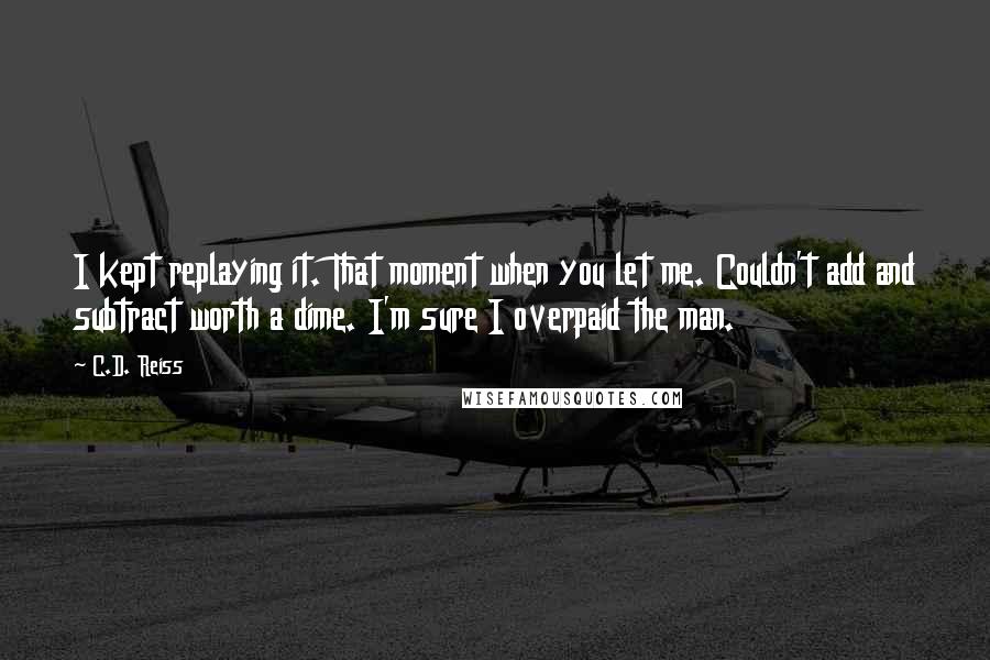 C.D. Reiss Quotes: I kept replaying it. That moment when you let me. Couldn't add and subtract worth a dime. I'm sure I overpaid the man.