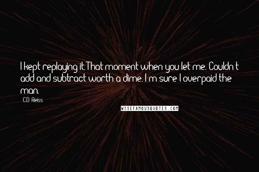 C.D. Reiss Quotes: I kept replaying it. That moment when you let me. Couldn't add and subtract worth a dime. I'm sure I overpaid the man.