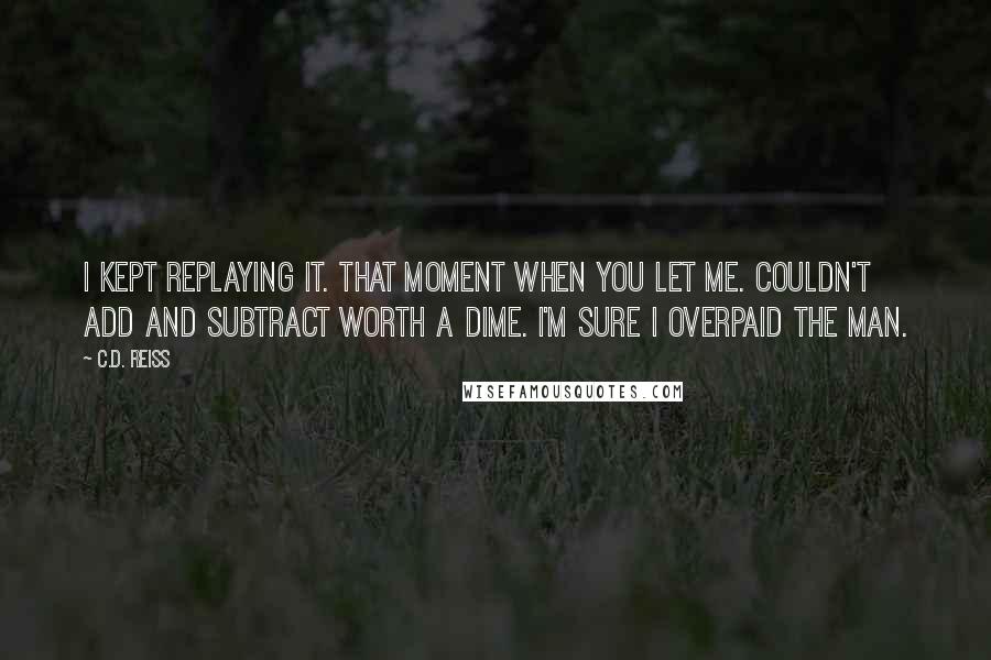 C.D. Reiss Quotes: I kept replaying it. That moment when you let me. Couldn't add and subtract worth a dime. I'm sure I overpaid the man.