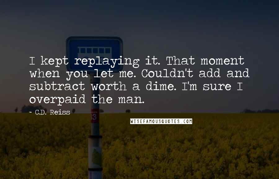 C.D. Reiss Quotes: I kept replaying it. That moment when you let me. Couldn't add and subtract worth a dime. I'm sure I overpaid the man.