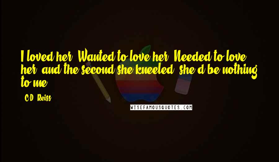 C.D. Reiss Quotes: I loved her. Wanted to love her. Needed to love her, and the second she kneeled, she'd be nothing to me.