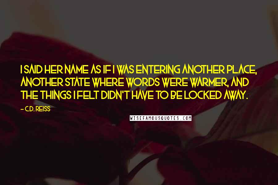 C.D. Reiss Quotes: I said her name as if I was entering another place, another state where words were warmer, and the things I felt didn't have to be locked away.