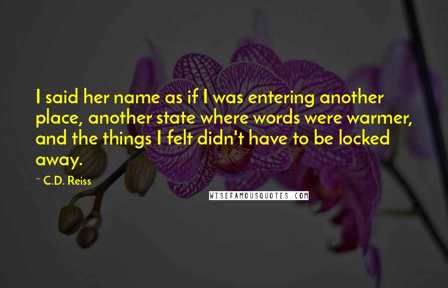 C.D. Reiss Quotes: I said her name as if I was entering another place, another state where words were warmer, and the things I felt didn't have to be locked away.