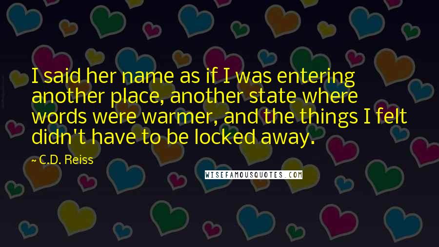 C.D. Reiss Quotes: I said her name as if I was entering another place, another state where words were warmer, and the things I felt didn't have to be locked away.