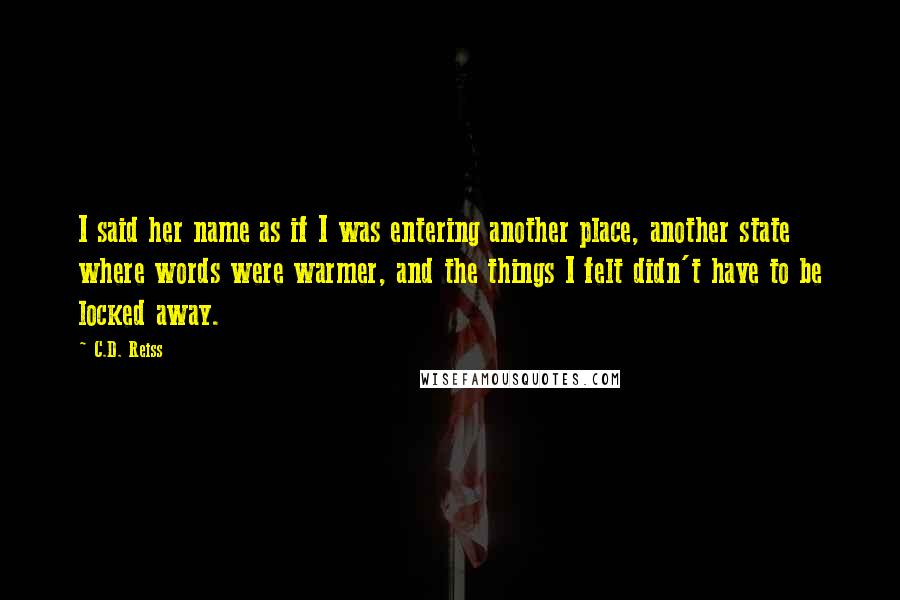 C.D. Reiss Quotes: I said her name as if I was entering another place, another state where words were warmer, and the things I felt didn't have to be locked away.