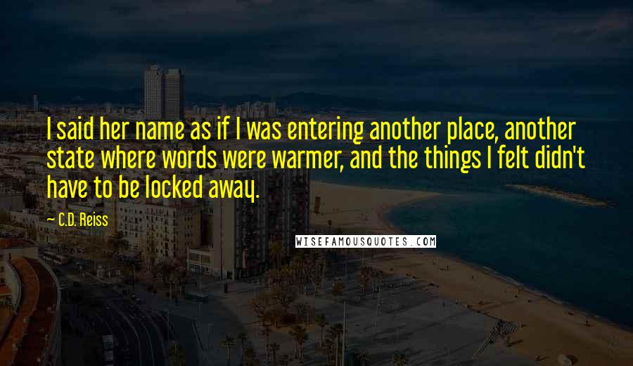 C.D. Reiss Quotes: I said her name as if I was entering another place, another state where words were warmer, and the things I felt didn't have to be locked away.