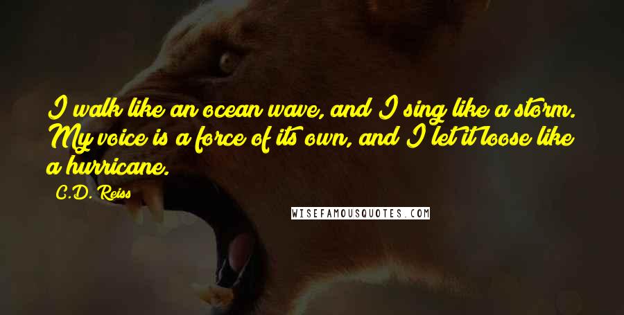 C.D. Reiss Quotes: I walk like an ocean wave, and I sing like a storm. My voice is a force of its own, and I let it loose like a hurricane.