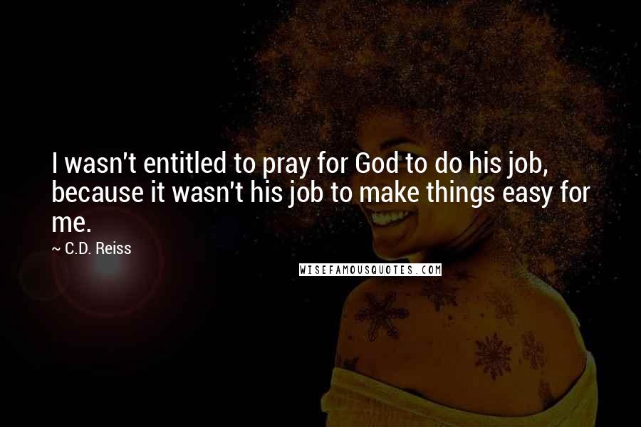 C.D. Reiss Quotes: I wasn't entitled to pray for God to do his job, because it wasn't his job to make things easy for me.