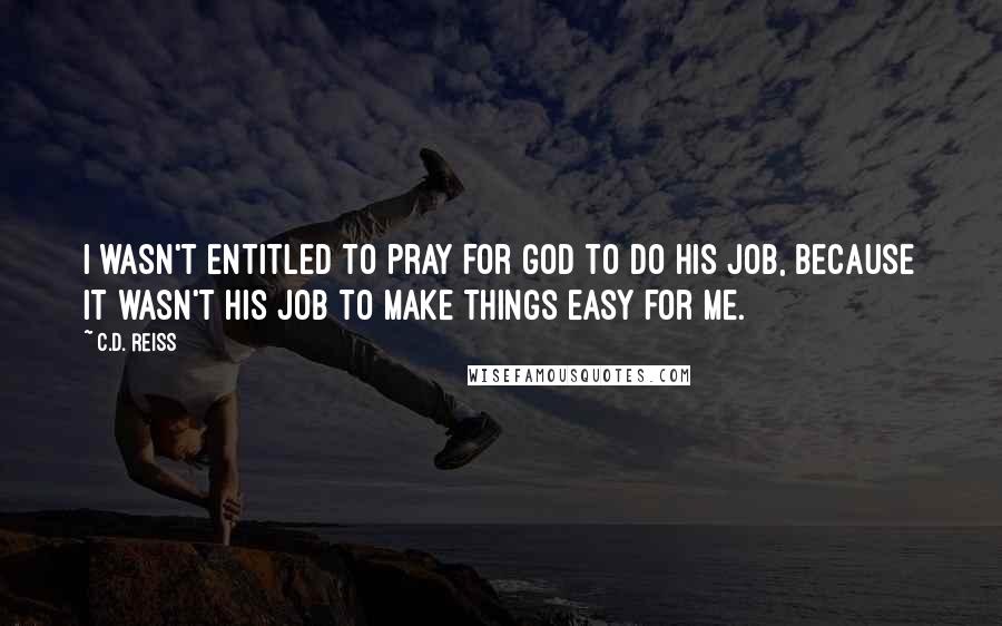 C.D. Reiss Quotes: I wasn't entitled to pray for God to do his job, because it wasn't his job to make things easy for me.