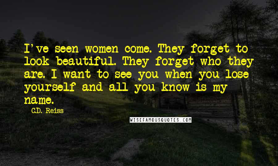 C.D. Reiss Quotes: I've seen women come. They forget to look beautiful. They forget who they are. I want to see you when you lose yourself and all you know is my name.