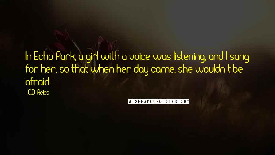 C.D. Reiss Quotes: In Echo Park, a girl with a voice was listening, and I sang for her, so that when her day came, she wouldn't be afraid.