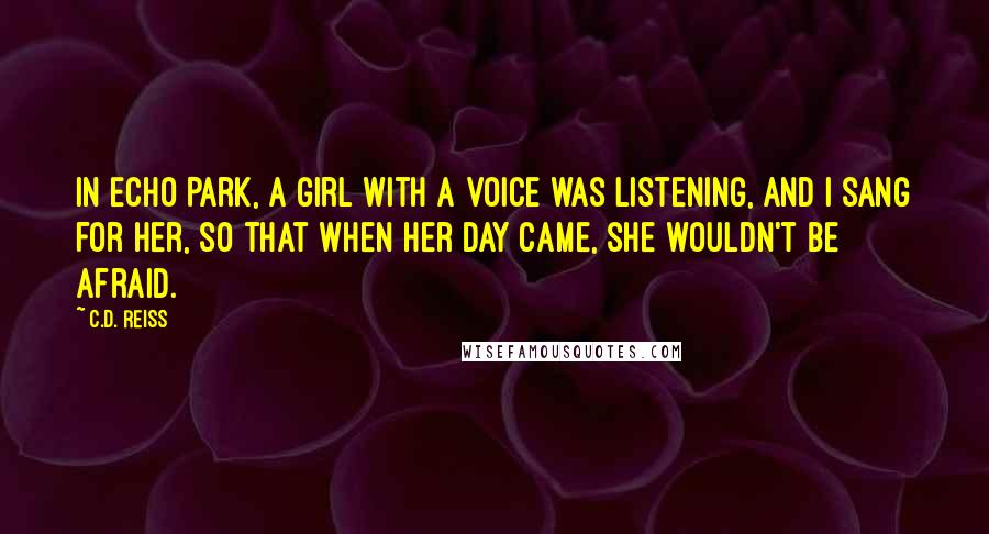 C.D. Reiss Quotes: In Echo Park, a girl with a voice was listening, and I sang for her, so that when her day came, she wouldn't be afraid.