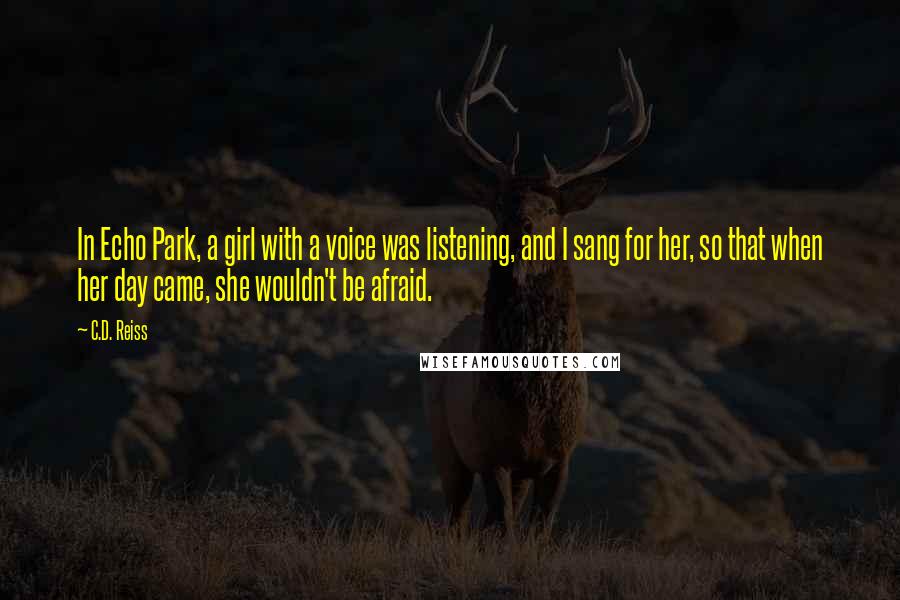C.D. Reiss Quotes: In Echo Park, a girl with a voice was listening, and I sang for her, so that when her day came, she wouldn't be afraid.