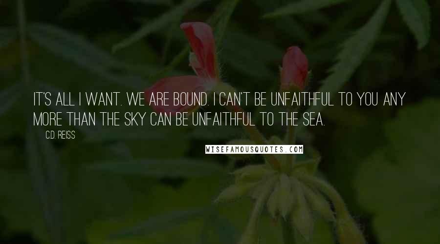 C.D. Reiss Quotes: It's all I want. We are bound. I can't be unfaithful to you any more than the sky can be unfaithful to the sea.