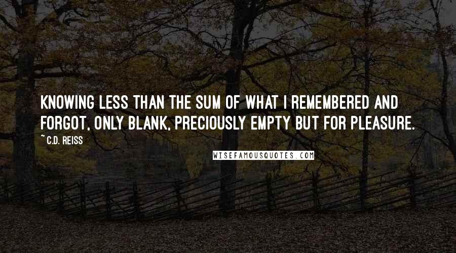 C.D. Reiss Quotes: Knowing less than the sum of what I remembered and forgot, only blank, preciously empty but for pleasure.