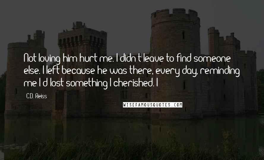 C.D. Reiss Quotes: Not loving him hurt me. I didn't leave to find someone else. I left because he was there, every day, reminding me I'd lost something I cherished. I