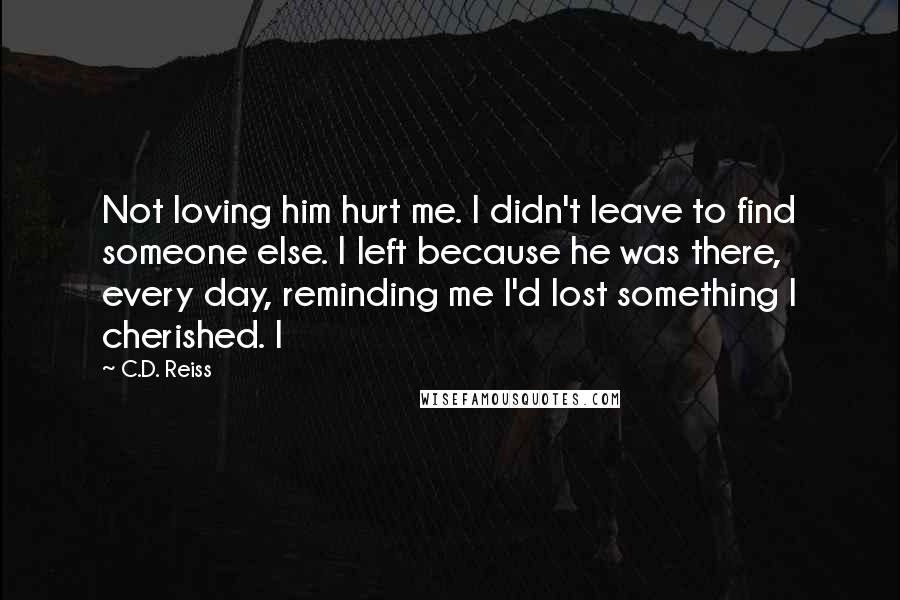 C.D. Reiss Quotes: Not loving him hurt me. I didn't leave to find someone else. I left because he was there, every day, reminding me I'd lost something I cherished. I