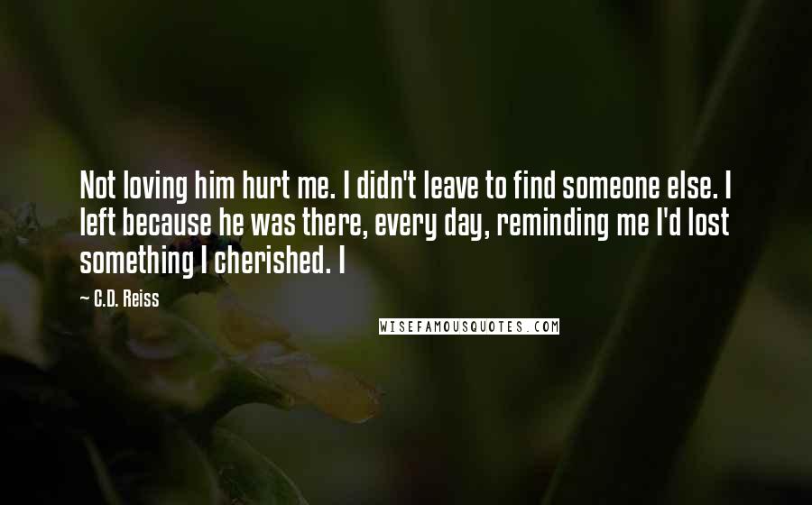 C.D. Reiss Quotes: Not loving him hurt me. I didn't leave to find someone else. I left because he was there, every day, reminding me I'd lost something I cherished. I