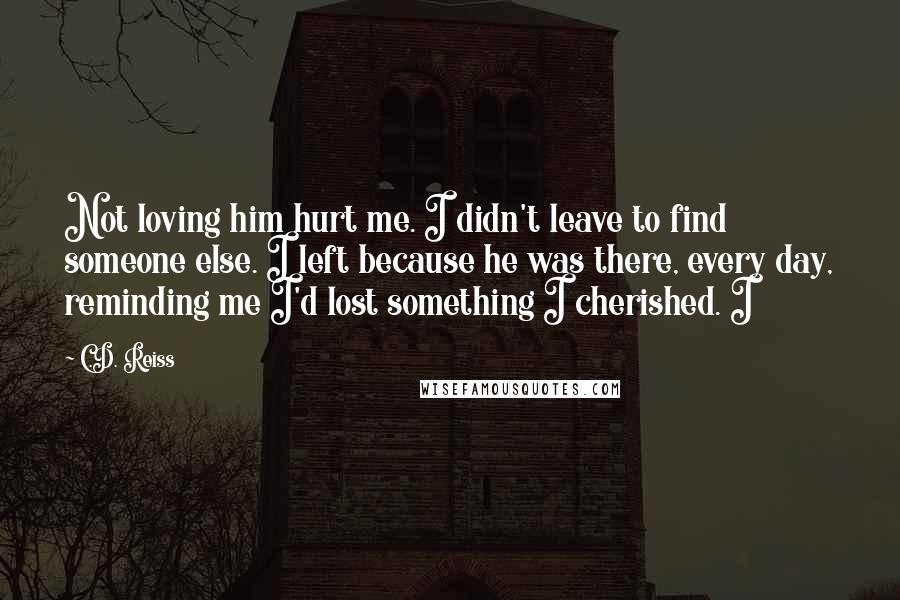 C.D. Reiss Quotes: Not loving him hurt me. I didn't leave to find someone else. I left because he was there, every day, reminding me I'd lost something I cherished. I