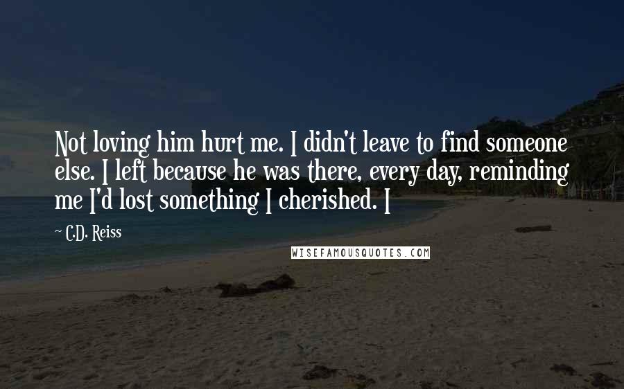 C.D. Reiss Quotes: Not loving him hurt me. I didn't leave to find someone else. I left because he was there, every day, reminding me I'd lost something I cherished. I