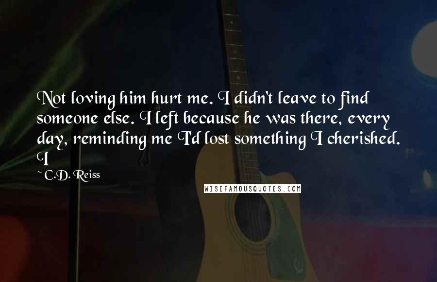 C.D. Reiss Quotes: Not loving him hurt me. I didn't leave to find someone else. I left because he was there, every day, reminding me I'd lost something I cherished. I