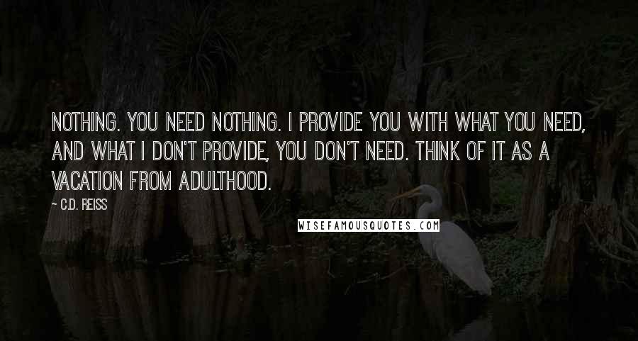 C.D. Reiss Quotes: Nothing. You need nothing. I provide you with what you need, and what I don't provide, you don't need. Think of it as a vacation from adulthood.