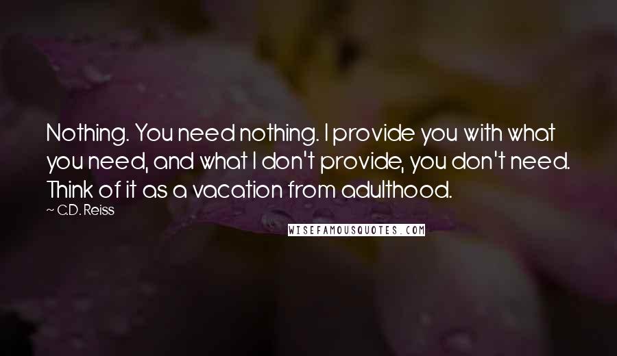 C.D. Reiss Quotes: Nothing. You need nothing. I provide you with what you need, and what I don't provide, you don't need. Think of it as a vacation from adulthood.