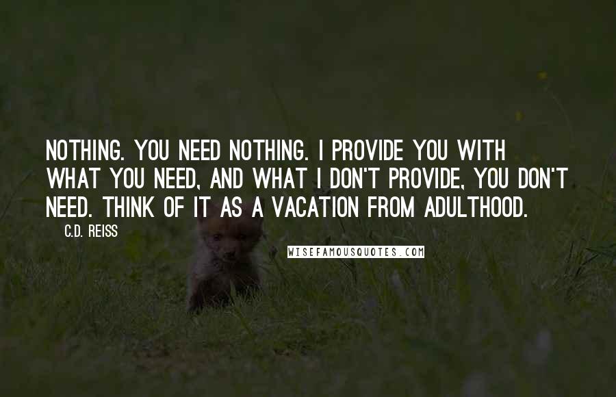 C.D. Reiss Quotes: Nothing. You need nothing. I provide you with what you need, and what I don't provide, you don't need. Think of it as a vacation from adulthood.