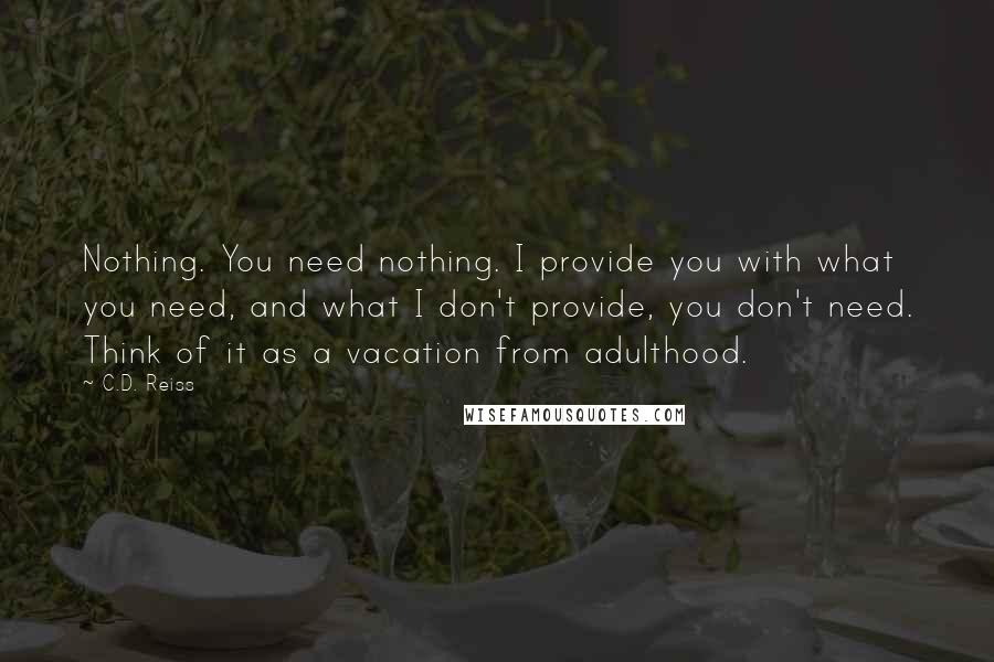 C.D. Reiss Quotes: Nothing. You need nothing. I provide you with what you need, and what I don't provide, you don't need. Think of it as a vacation from adulthood.