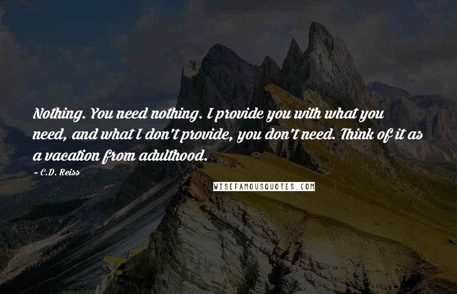 C.D. Reiss Quotes: Nothing. You need nothing. I provide you with what you need, and what I don't provide, you don't need. Think of it as a vacation from adulthood.