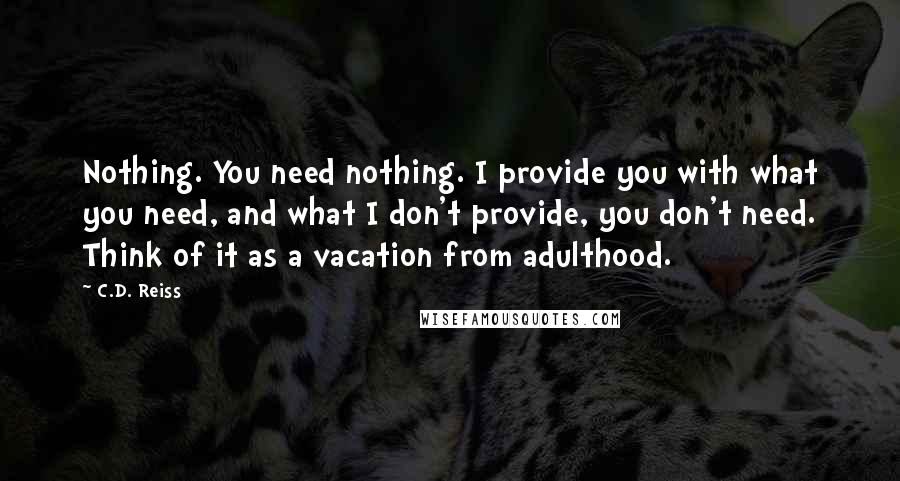 C.D. Reiss Quotes: Nothing. You need nothing. I provide you with what you need, and what I don't provide, you don't need. Think of it as a vacation from adulthood.
