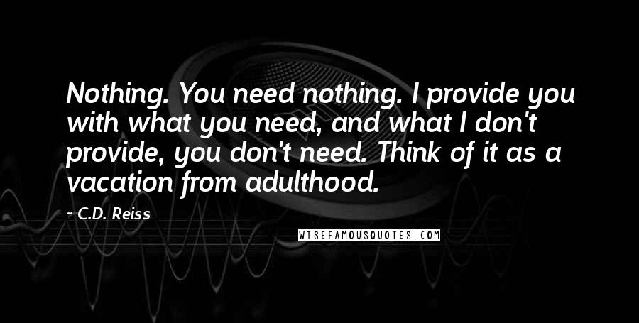 C.D. Reiss Quotes: Nothing. You need nothing. I provide you with what you need, and what I don't provide, you don't need. Think of it as a vacation from adulthood.