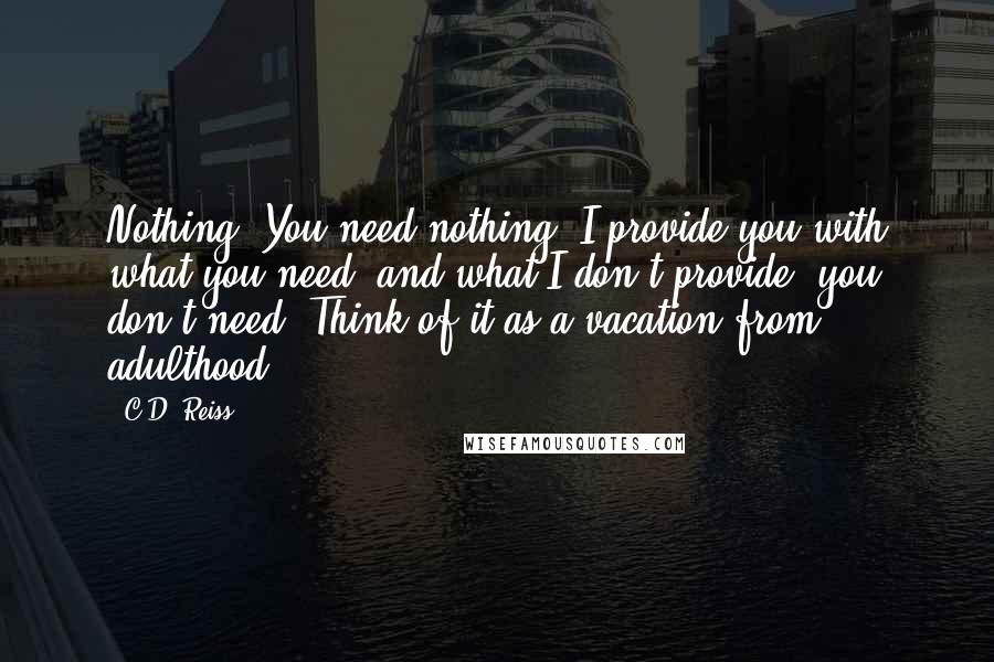 C.D. Reiss Quotes: Nothing. You need nothing. I provide you with what you need, and what I don't provide, you don't need. Think of it as a vacation from adulthood.