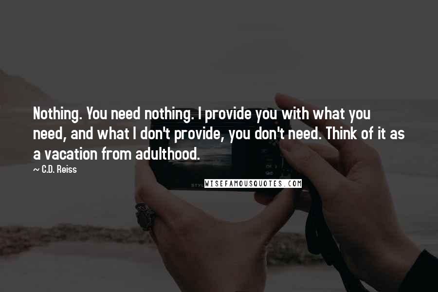 C.D. Reiss Quotes: Nothing. You need nothing. I provide you with what you need, and what I don't provide, you don't need. Think of it as a vacation from adulthood.