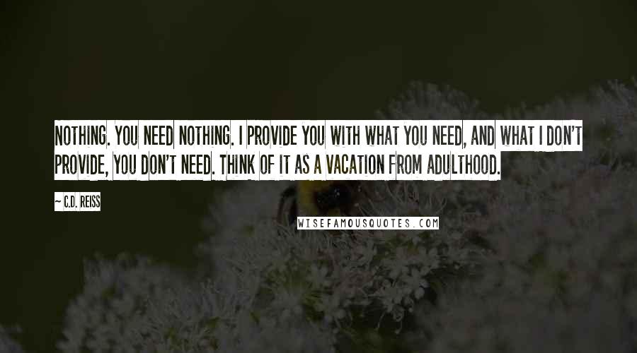 C.D. Reiss Quotes: Nothing. You need nothing. I provide you with what you need, and what I don't provide, you don't need. Think of it as a vacation from adulthood.