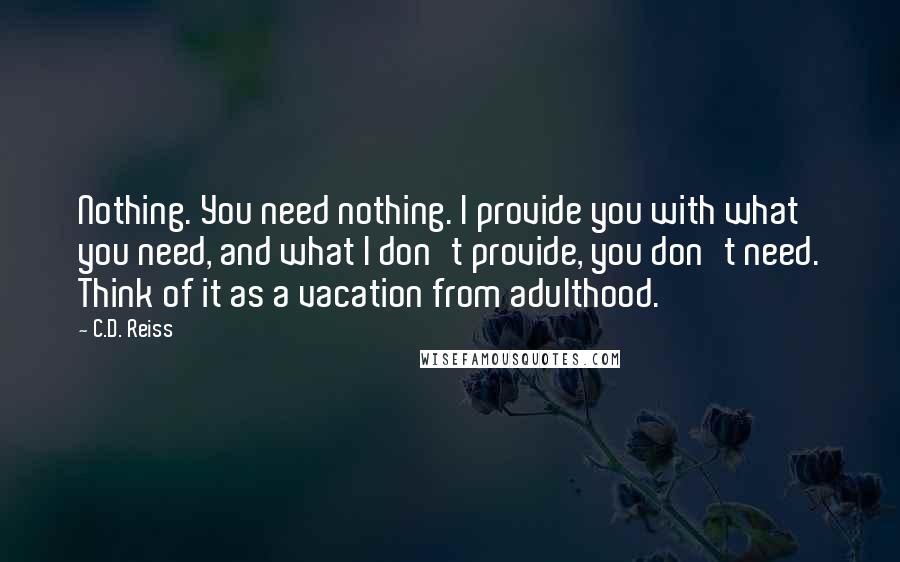 C.D. Reiss Quotes: Nothing. You need nothing. I provide you with what you need, and what I don't provide, you don't need. Think of it as a vacation from adulthood.