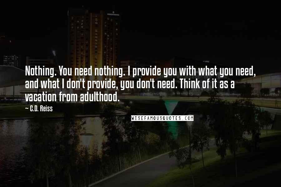 C.D. Reiss Quotes: Nothing. You need nothing. I provide you with what you need, and what I don't provide, you don't need. Think of it as a vacation from adulthood.