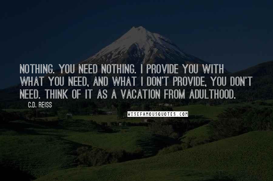 C.D. Reiss Quotes: Nothing. You need nothing. I provide you with what you need, and what I don't provide, you don't need. Think of it as a vacation from adulthood.