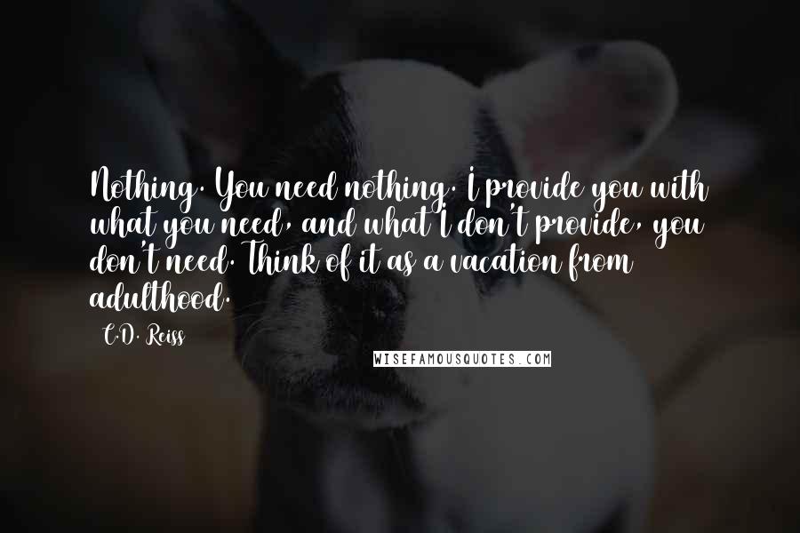 C.D. Reiss Quotes: Nothing. You need nothing. I provide you with what you need, and what I don't provide, you don't need. Think of it as a vacation from adulthood.