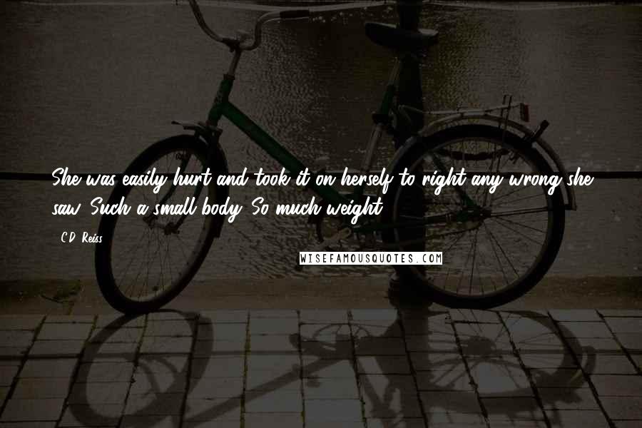 C.D. Reiss Quotes: She was easily hurt and took it on herself to right any wrong she saw. Such a small body. So much weight.