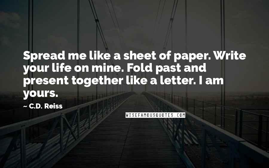 C.D. Reiss Quotes: Spread me like a sheet of paper. Write your life on mine. Fold past and present together like a letter. I am yours.