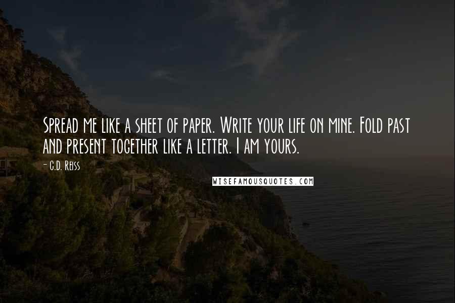 C.D. Reiss Quotes: Spread me like a sheet of paper. Write your life on mine. Fold past and present together like a letter. I am yours.