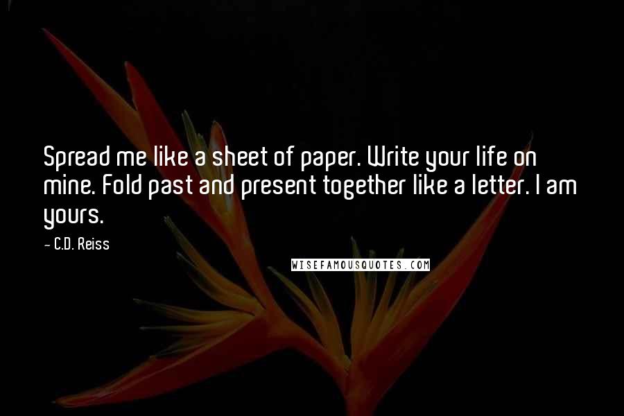 C.D. Reiss Quotes: Spread me like a sheet of paper. Write your life on mine. Fold past and present together like a letter. I am yours.