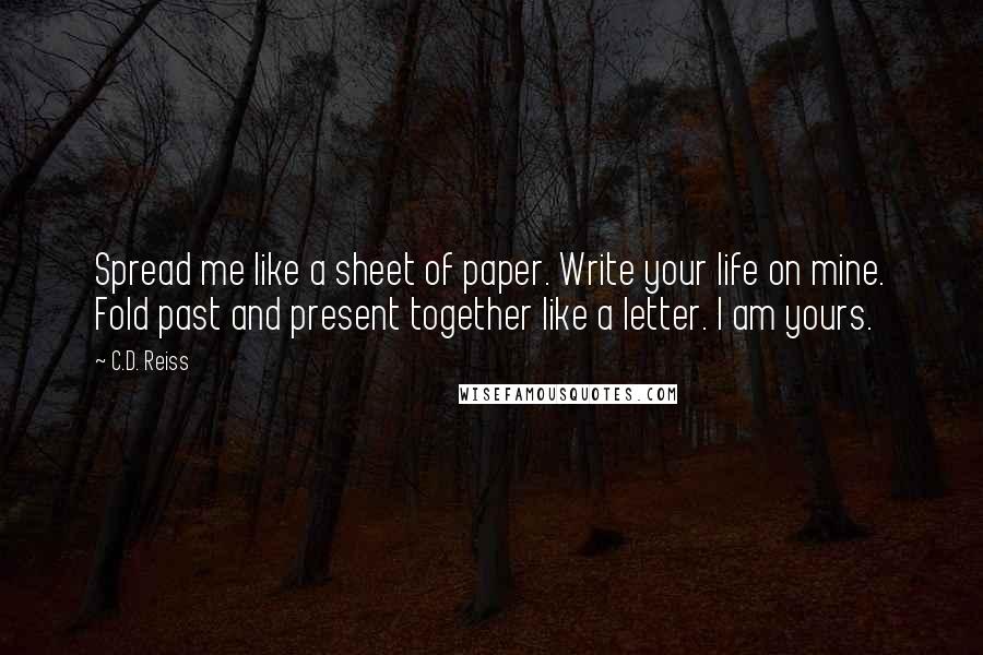 C.D. Reiss Quotes: Spread me like a sheet of paper. Write your life on mine. Fold past and present together like a letter. I am yours.