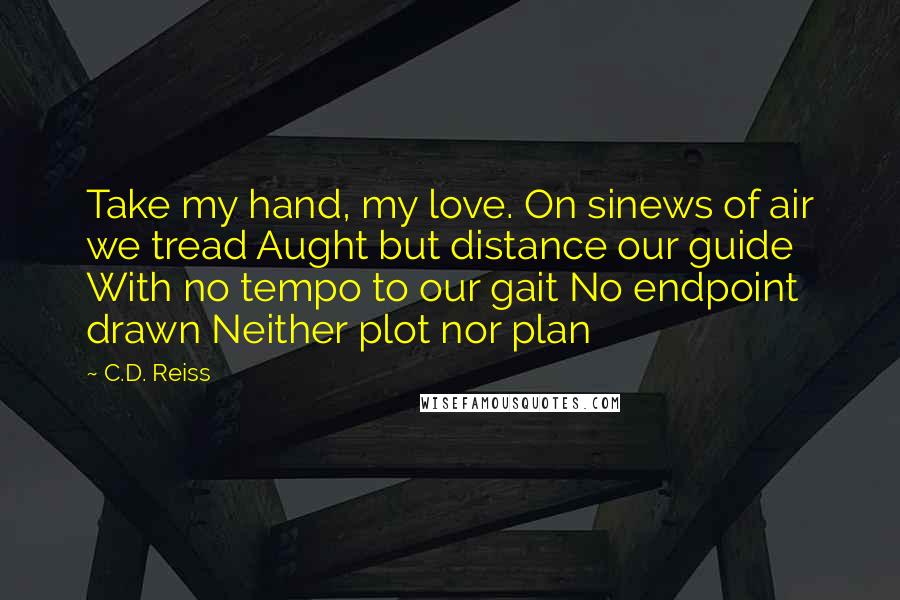 C.D. Reiss Quotes: Take my hand, my love. On sinews of air we tread Aught but distance our guide With no tempo to our gait No endpoint drawn Neither plot nor plan