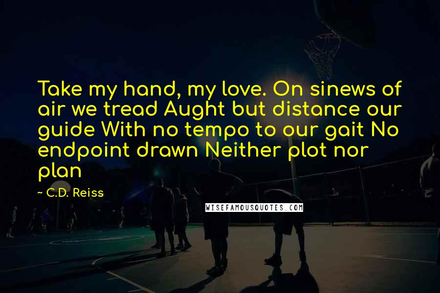 C.D. Reiss Quotes: Take my hand, my love. On sinews of air we tread Aught but distance our guide With no tempo to our gait No endpoint drawn Neither plot nor plan